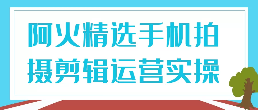 阿火精选手机拍摄剪辑运营实操-互为学习资料库
